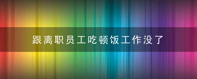 跟离职员工吃顿饭工作没了 合理吗?